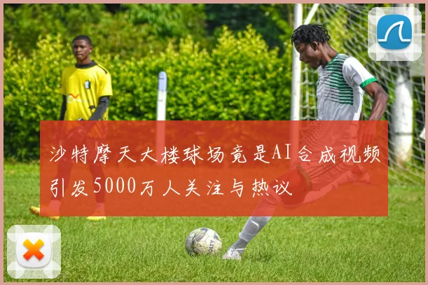 沙特摩天大楼球场竟是AI合成视频引发5000万人关注与热议