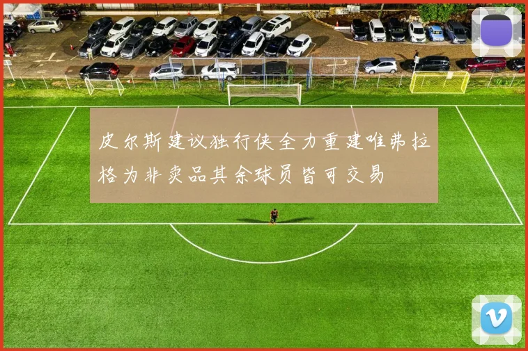 皮尔斯建议独行侠全力重建唯弗拉格为非卖品其余球员皆可交易