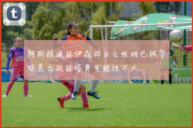 阿斯报道赫伊森部分合练姆巴佩等球员出战赫塔费可能性不大