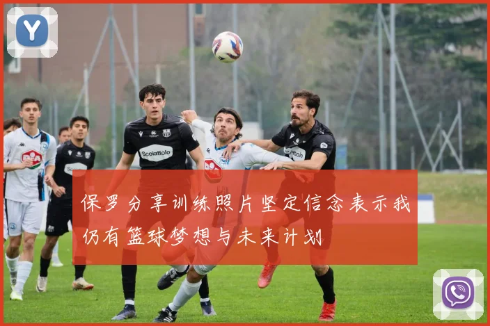 保罗分享训练照片坚定信念表示我仍有篮球梦想与未来计划