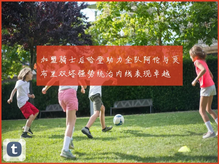 加盟骑士后哈登助力全队阿伦与莫布里双塔强势统治内线表现卓越
