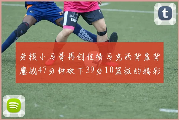 劳模小马哥再创佳绩马克西背靠背鏖战47分钟砍下39分10篮板的精彩表现