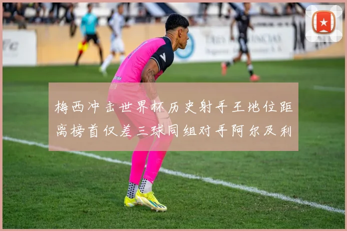 梅西冲击世界杯历史射手王地位距离榜首仅差三球同组对手阿尔及利亚奥地利约旦