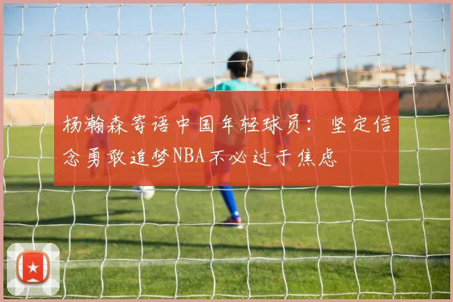 杨瀚森寄语中国年轻球员：坚定信念勇敢追梦NBA不必过于焦虑