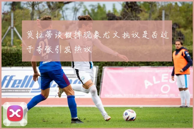 莫拉蒂谈假摔现象尤文抗议是否过于夸张引发热议