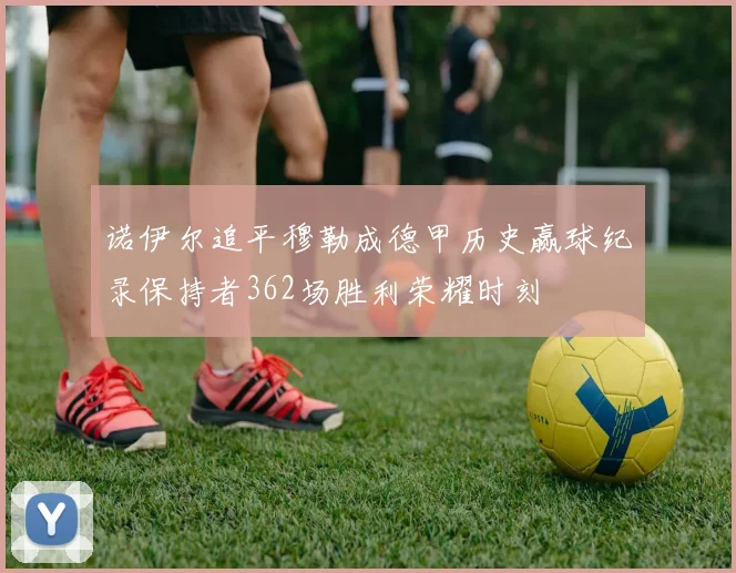 诺伊尔追平穆勒成德甲历史赢球纪录保持者362场胜利荣耀时刻