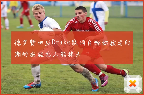 德罗赞回应Drake歌词自嘲称猛龙时期的成就无人能抹去