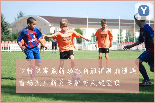 沙特联赛最新动态利雅得胜利遭遇首场失利新月若胜将反超登顶