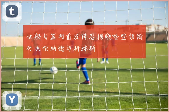 快船与篮网首发阵容揭晓哈登领衔对决伦纳德与科林斯