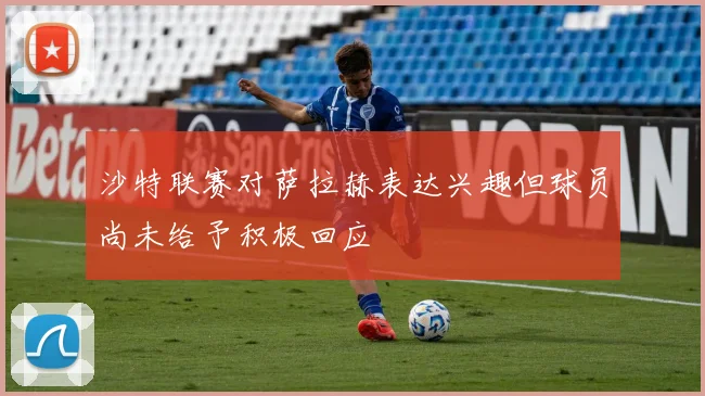 沙特联赛对萨拉赫表达兴趣但球员尚未给予积极回应