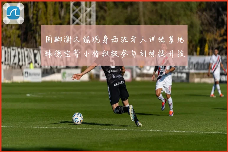国脚谢文能现身西班牙人训练基地韩德宝等小将积极参与训练提升技艺