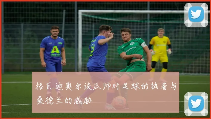 格瓦迪奥尔谈瓜帅对足球的执着与桑德兰的威胁