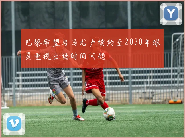 巴黎希望与马尤卢续约至2030年球员重视出场时间问题