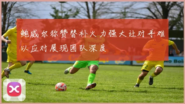 鲍威尔称赞替补火力强大让对手难以应对展现团队深度