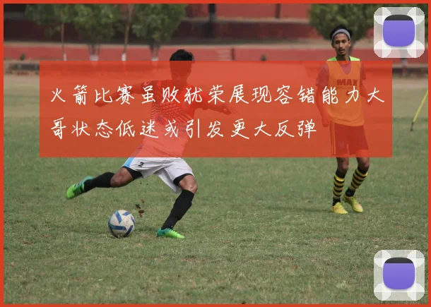 火箭比赛虽败犹荣展现容错能力大哥状态低迷或引发更大反弹