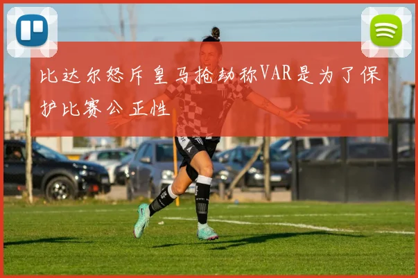 比达尔怒斥皇马抢劫称VAR是为了保护比赛公正性