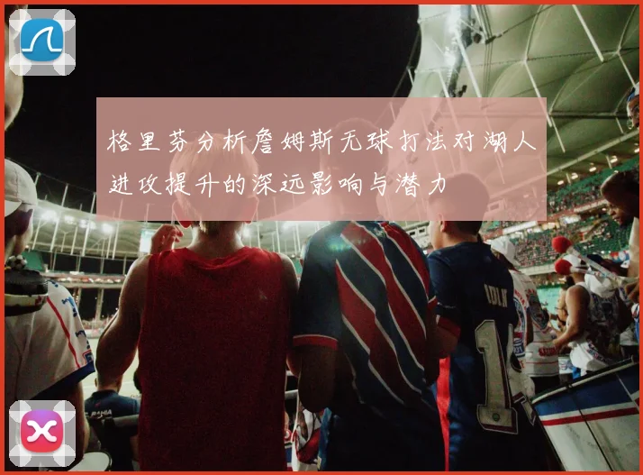 格里芬分析詹姆斯无球打法对湖人进攻提升的深远影响与潜力