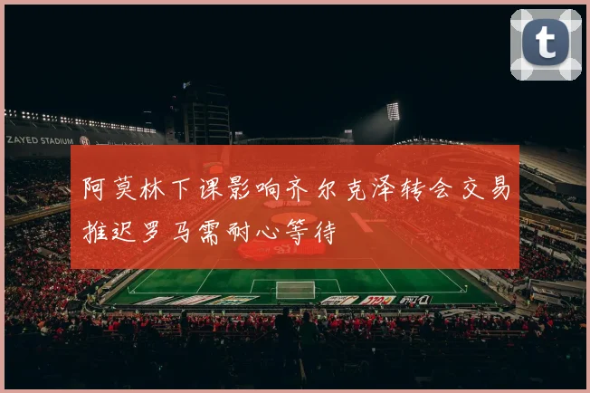 阿莫林下课影响齐尔克泽转会交易推迟罗马需耐心等待